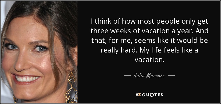 I think of how most people only get three weeks of vacation a year. And that, for me, seems like it would be really hard. My life feels like a vacation. - Julia Mancuso