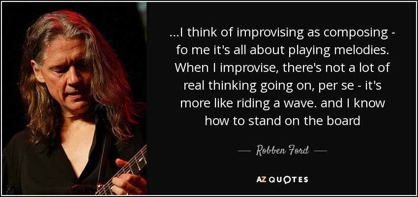 ...I think of improvising as composing - fo me it's all about playing melodies. When I improvise, there's not a lot of real thinking going on, per se - it's more like riding a wave. and I know how to stand on the board - Robben Ford