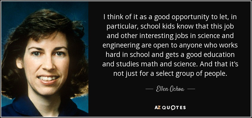 I think of it as a good opportunity to let, in particular, school kids know that this job and other interesting jobs in science and engineering are open to anyone who works hard in school and gets a good education and studies math and science. And that it's not just for a select group of people. - Ellen Ochoa