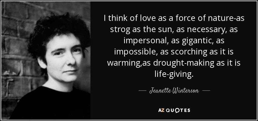 I think of love as a force of nature-as strog as the sun, as necessary, as impersonal, as gigantic, as impossible, as scorching as it is warming,as drought-making as it is life-giving. - Jeanette Winterson