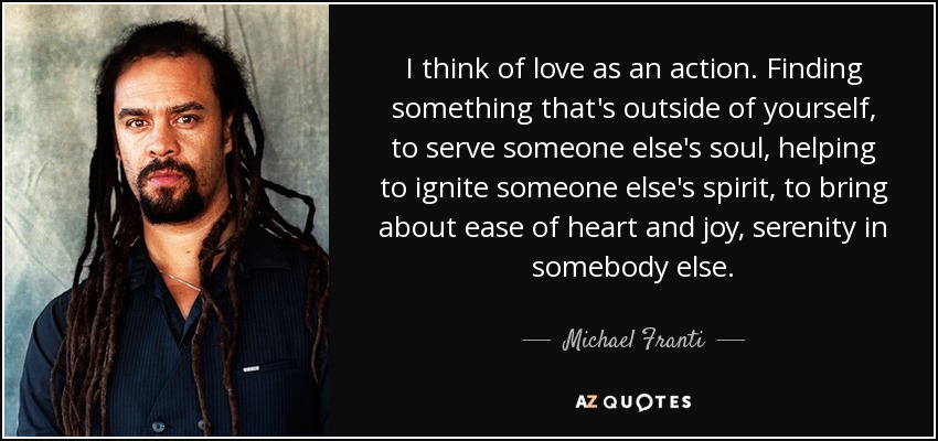 I think of love as an action. Finding something that's outside of yourself, to serve someone else's soul, helping to ignite someone else's spirit, to bring about ease of heart and joy, serenity in somebody else. - Michael Franti