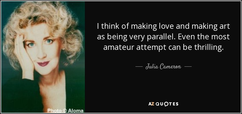 I think of making love and making art as being very parallel. Even the most amateur attempt can be thrilling. - Julia Cameron