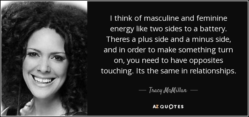I think of masculine and feminine energy like two sides to a battery. Theres a plus side and a minus side, and in order to make something turn on, you need to have opposites touching. Its the same in relationships. - Tracy McMillan