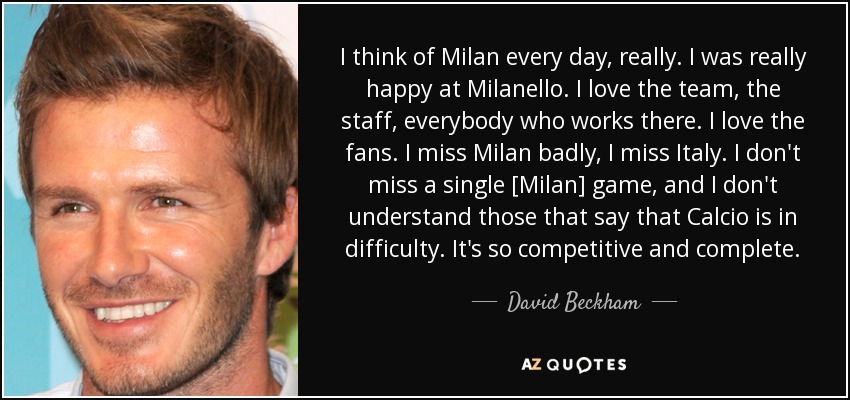 I think of Milan every day, really. I was really happy at Milanello. I love the team, the staff, everybody who works there. I love the fans. I miss Milan badly, I miss Italy. I don't miss a single [Milan] game, and I don't understand those that say that Calcio is in difficulty. It's so competitive and complete. - David Beckham