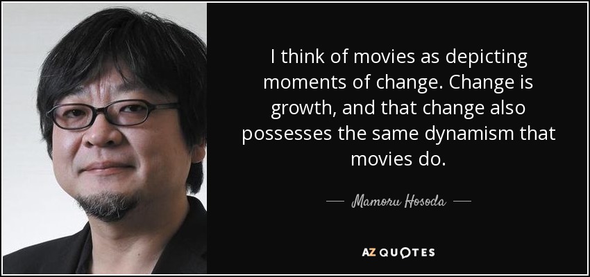 I think of movies as depicting moments of change. Change is growth, and that change also possesses the same dynamism that movies do. - Mamoru Hosoda