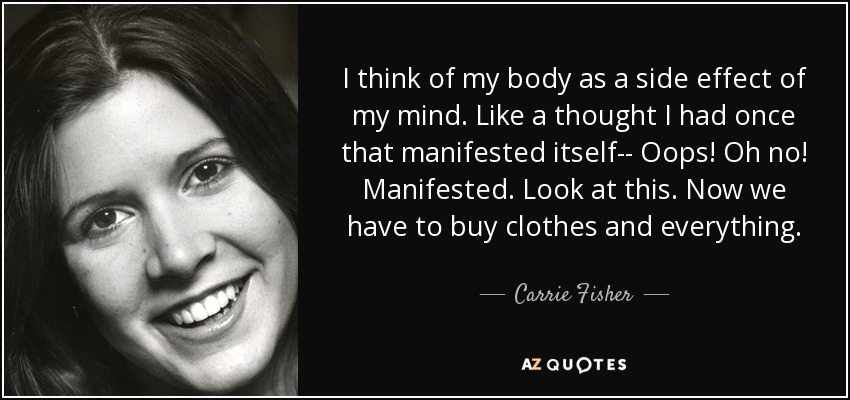 I think of my body as a side effect of my mind. Like a thought I had once that manifested itself-- Oops! Oh no! Manifested. Look at this. Now we have to buy clothes and everything. - Carrie Fisher