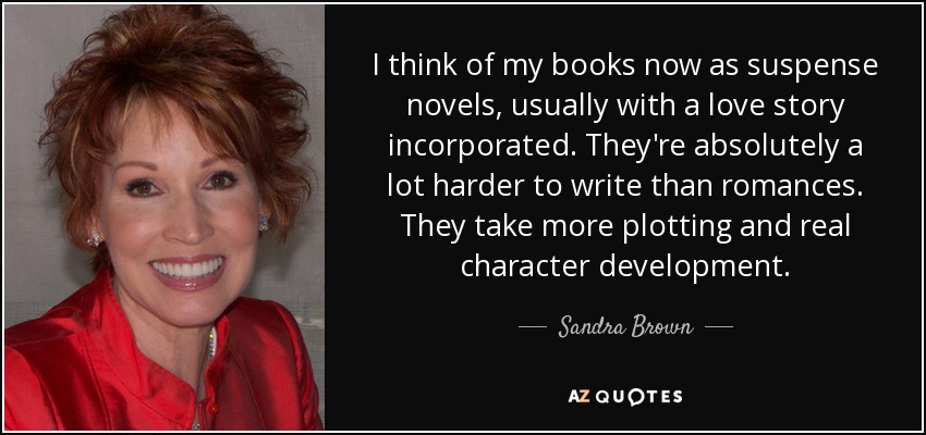 I think of my books now as suspense novels, usually with a love story incorporated. They're absolutely a lot harder to write than romances. They take more plotting and real character development. - Sandra Brown