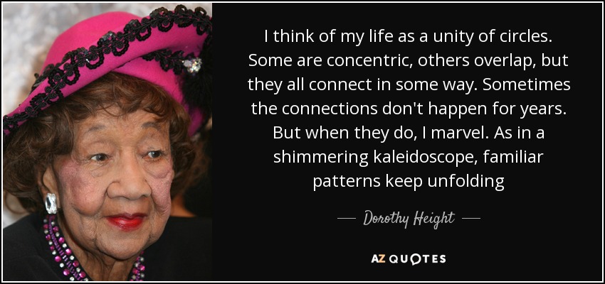 I think of my life as a unity of circles. Some are concentric, others overlap, but they all connect in some way. Sometimes the connections don't happen for years. But when they do, I marvel. As in a shimmering kaleidoscope, familiar patterns keep unfolding - Dorothy Height