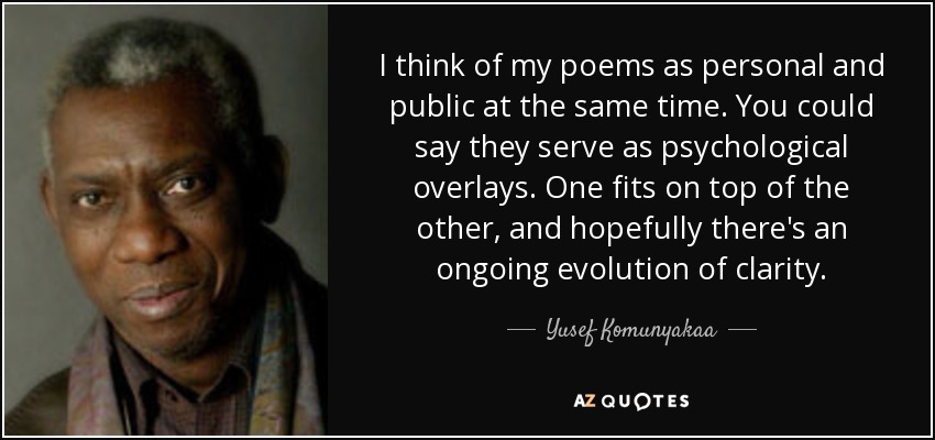 I think of my poems as personal and public at the same time. You could say they serve as psychological overlays. One fits on top of the other, and hopefully there's an ongoing evolution of clarity. - Yusef Komunyakaa
