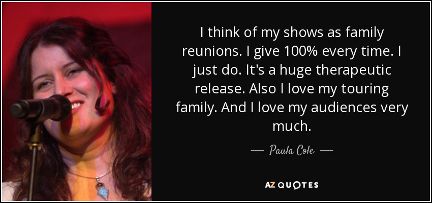 I think of my shows as family reunions. I give 100% every time. I just do. It's a huge therapeutic release. Also I love my touring family. And I love my audiences very much. - Paula Cole