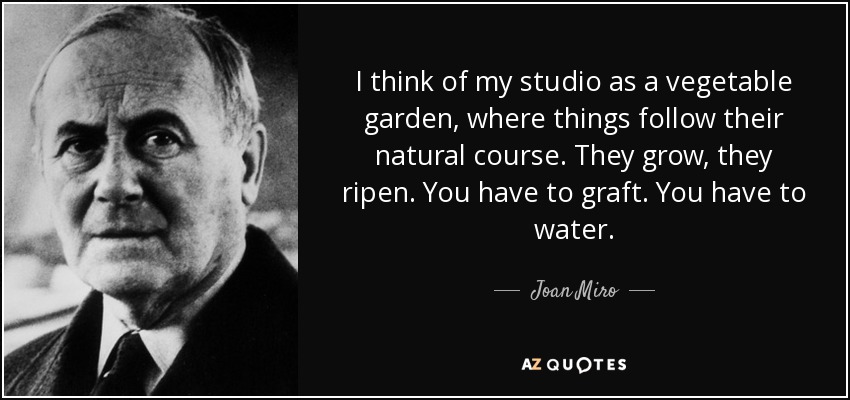 I think of my studio as a vegetable garden, where things follow their natural course. They grow, they ripen. You have to graft. You have to water. - Joan Miro