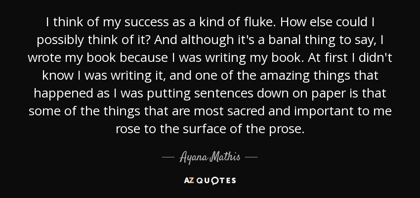 I think of my success as a kind of fluke. How else could I possibly think of it? And although it's a banal thing to say, I wrote my book because I was writing my book. At first I didn't know I was writing it, and one of the amazing things that happened as I was putting sentences down on paper is that some of the things that are most sacred and important to me rose to the surface of the prose. - Ayana Mathis