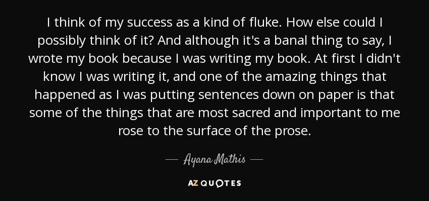 I think of my success as a kind of fluke. How else could I possibly think of it? And although it's a banal thing to say, I wrote my book because I was writing my book. At first I didn't know I was writing it, and one of the amazing things that happened as I was putting sentences down on paper is that some of the things that are most sacred and important to me rose to the surface of the prose. - Ayana Mathis