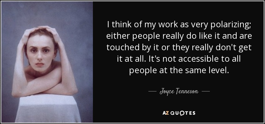 I think of my work as very polarizing; either people really do like it and are touched by it or they really don't get it at all. It's not accessible to all people at the same level. - Joyce Tenneson