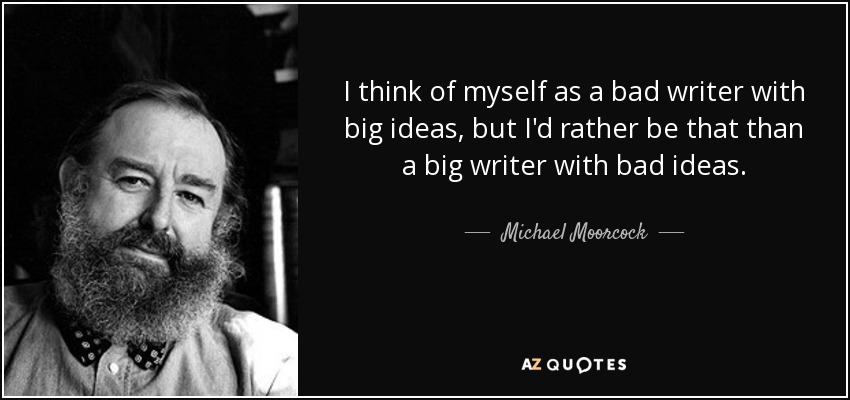 I think of myself as a bad writer with big ideas, but I'd rather be that than a big writer with bad ideas. - Michael Moorcock