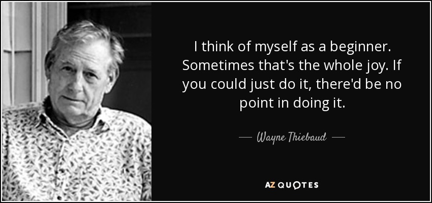 I think of myself as a beginner. Sometimes that's the whole joy. If you could just do it, there'd be no point in doing it. - Wayne Thiebaud