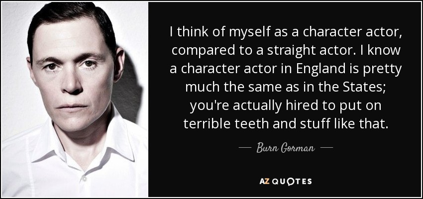 I think of myself as a character actor, compared to a straight actor. I know a character actor in England is pretty much the same as in the States; you're actually hired to put on terrible teeth and stuff like that. - Burn Gorman