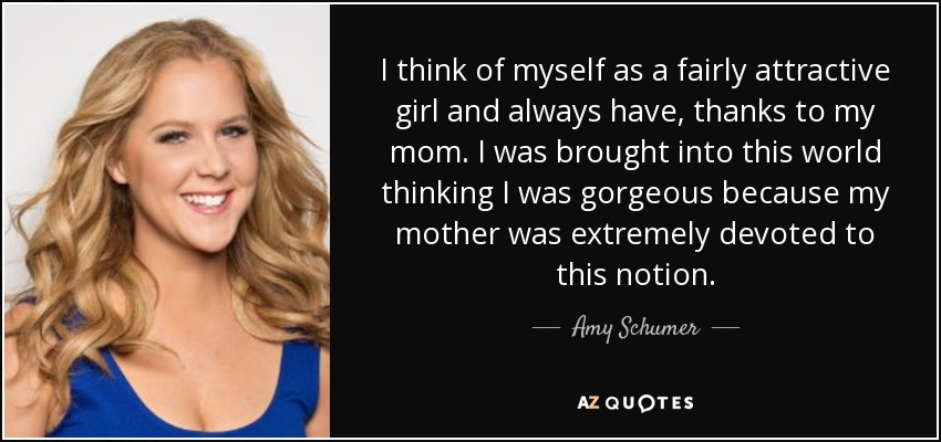 I think of myself as a fairly attractive girl and always have, thanks to my mom. I was brought into this world thinking I was gorgeous because my mother was extremely devoted to this notion. - Amy Schumer