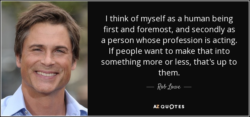 I think of myself as a human being first and foremost, and secondly as a person whose profession is acting. If people want to make that into something more or less, that's up to them. - Rob Lowe