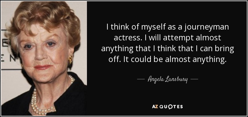 I think of myself as a journeyman actress. I will attempt almost anything that I think that I can bring off. It could be almost anything. - Angela Lansbury