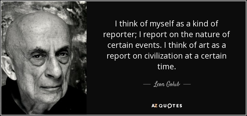 I think of myself as a kind of reporter; I report on the nature of certain events. I think of art as a report on civilization at a certain time. - Leon Golub