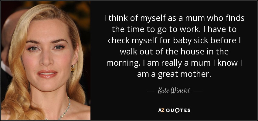 I think of myself as a mum who finds the time to go to work. I have to check myself for baby sick before I walk out of the house in the morning. I am really a mum I know I am a great mother. - Kate Winslet