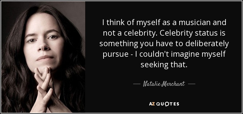 I think of myself as a musician and not a celebrity. Celebrity status is something you have to deliberately pursue - I couldn't imagine myself seeking that. - Natalie Merchant