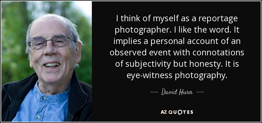 I think of myself as a reportage photographer. I like the word. It implies a personal account of an observed event with connotations of subjectivity but honesty. It is eye-witness photography. - David Hurn