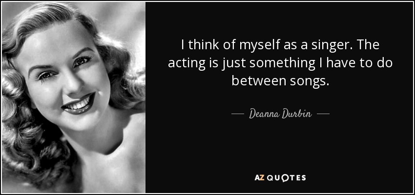 I think of myself as a singer. The acting is just something I have to do between songs. - Deanna Durbin