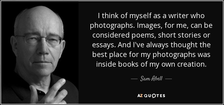 I think of myself as a writer who photographs. Images, for me, can be considered poems, short stories or essays. And I've always thought the best place for my photographs was inside books of my own creation. - Sam Abell