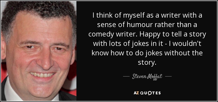 I think of myself as a writer with a sense of humour rather than a comedy writer. Happy to tell a story with lots of jokes in it - I wouldn't know how to do jokes without the story. - Steven Moffat