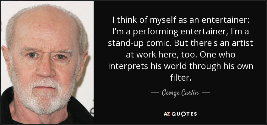 I think of myself as an entertainer: I'm a performing entertainer, I'm a stand-up comic. But there's an artist at work here, too. One who interprets his world through his own filter. - George Carlin