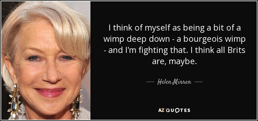 I think of myself as being a bit of a wimp deep down - a bourgeois wimp - and I'm fighting that. I think all Brits are, maybe. - Helen Mirren