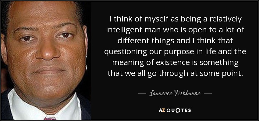 I think of myself as being a relatively intelligent man who is open to a lot of different things and I think that questioning our purpose in life and the meaning of existence is something that we all go through at some point. - Laurence Fishburne