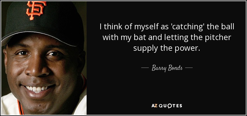 I think of myself as 'catching' the ball with my bat and letting the pitcher supply the power. - Barry Bonds