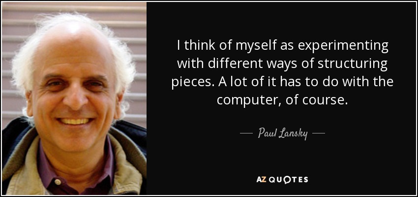 I think of myself as experimenting with different ways of structuring pieces. A lot of it has to do with the computer, of course. - Paul Lansky