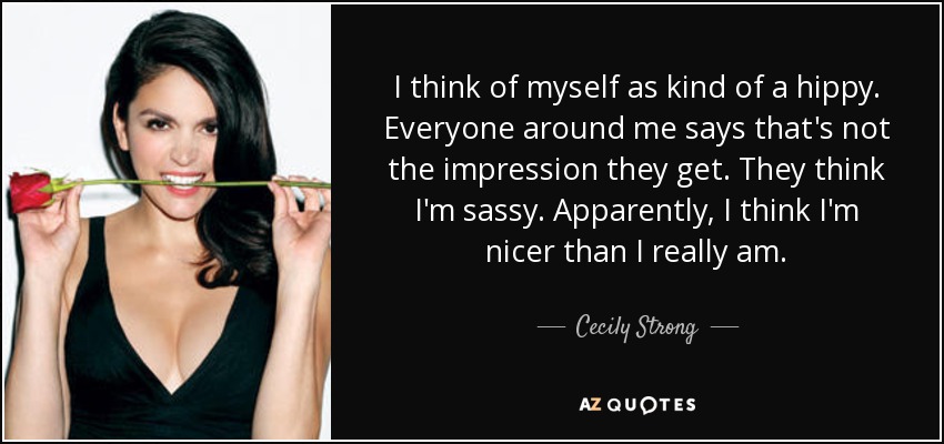 I think of myself as kind of a hippy. Everyone around me says that's not the impression they get. They think I'm sassy. Apparently, I think I'm nicer than I really am. - Cecily Strong