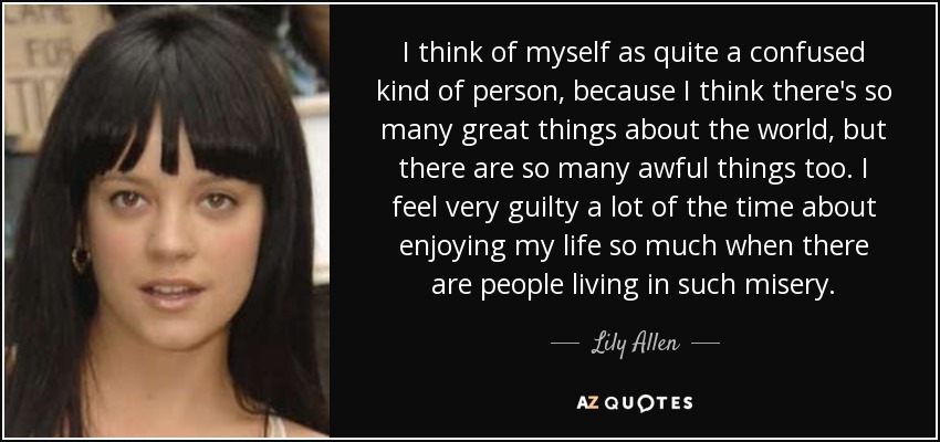 I think of myself as quite a confused kind of person, because I think there's so many great things about the world, but there are so many awful things too. I feel very guilty a lot of the time about enjoying my life so much when there are people living in such misery. - Lily Allen