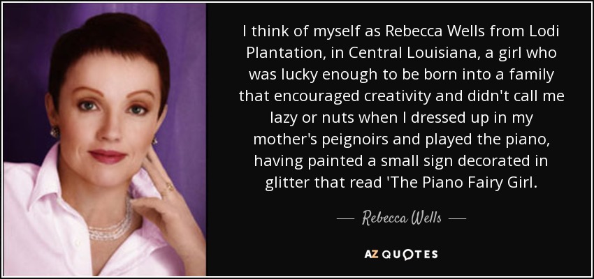 I think of myself as Rebecca Wells from Lodi Plantation, in Central Louisiana, a girl who was lucky enough to be born into a family that encouraged creativity and didn't call me lazy or nuts when I dressed up in my mother's peignoirs and played the piano, having painted a small sign decorated in glitter that read 'The Piano Fairy Girl. - Rebecca Wells