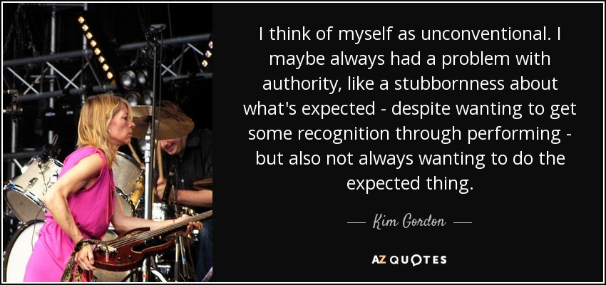 I think of myself as unconventional. I maybe always had a problem with authority, like a stubbornness about what's expected - despite wanting to get some recognition through performing - but also not always wanting to do the expected thing. - Kim Gordon