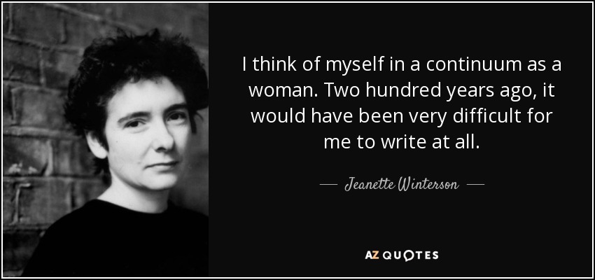 I think of myself in a continuum as a woman. Two hundred years ago, it would have been very difficult for me to write at all. - Jeanette Winterson