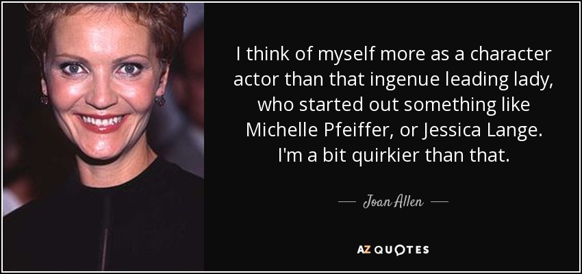 I think of myself more as a character actor than that ingenue leading lady, who started out something like Michelle Pfeiffer, or Jessica Lange. I'm a bit quirkier than that. - Joan Allen