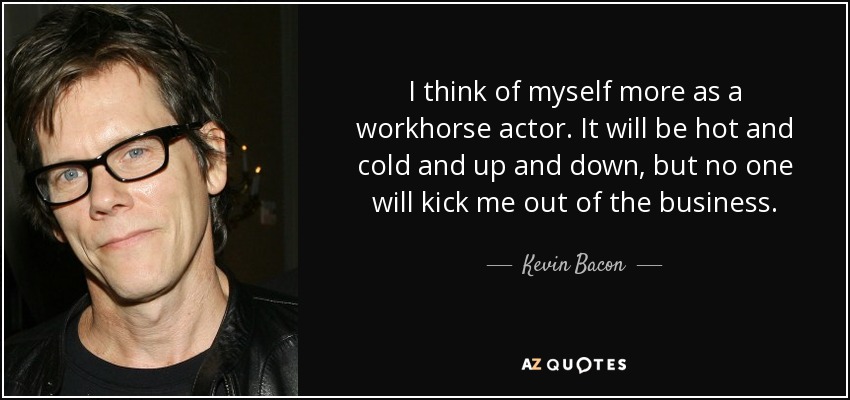 I think of myself more as a workhorse actor. It will be hot and cold and up and down, but no one will kick me out of the business. - Kevin Bacon
