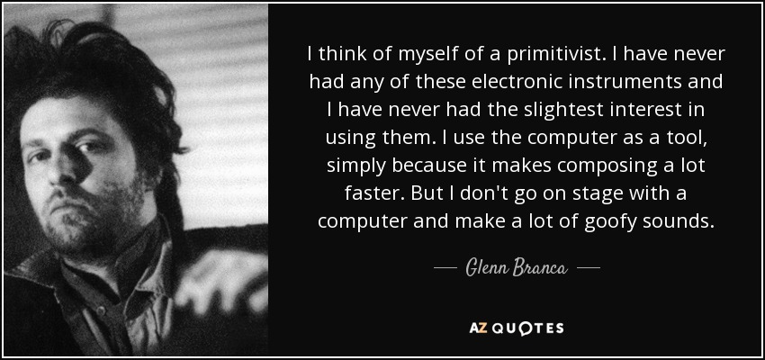 I think of myself of a primitivist. I have never had any of these electronic instruments and I have never had the slightest interest in using them. I use the computer as a tool, simply because it makes composing a lot faster. But I don't go on stage with a computer and make a lot of goofy sounds. - Glenn Branca