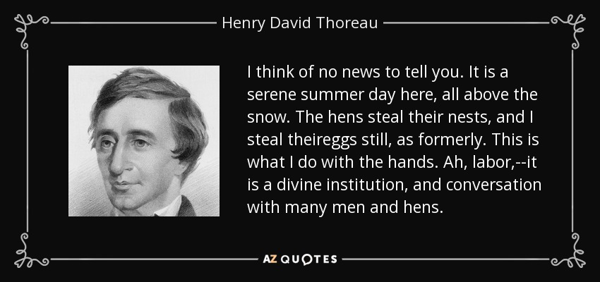 I think of no news to tell you. It is a serene summer day here, all above the snow. The hens steal their nests, and I steal theireggs still, as formerly. This is what I do with the hands. Ah, labor,--it is a divine institution, and conversation with many men and hens. - Henry David Thoreau