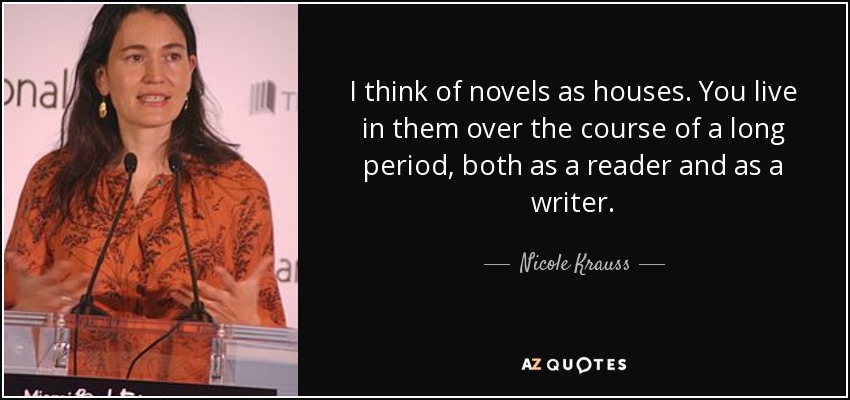I think of novels as houses. You live in them over the course of a long period, both as a reader and as a writer. - Nicole Krauss