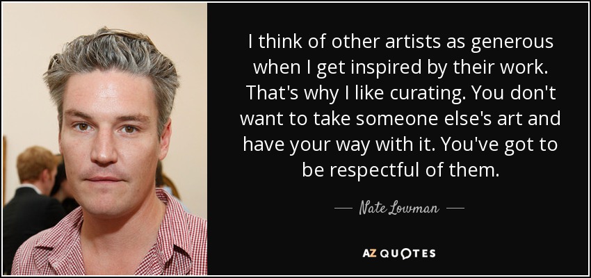I think of other artists as generous when I get inspired by their work. That's why I like curating. You don't want to take someone else's art and have your way with it. You've got to be respectful of them. - Nate Lowman