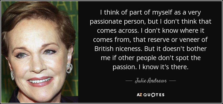 I think of part of myself as a very passionate person, but I don't think that comes across. I don't know where it comes from, that reserve or veneer of British niceness. But it doesn't bother me if other people don't spot the passion. I know it's there. - Julie Andrews