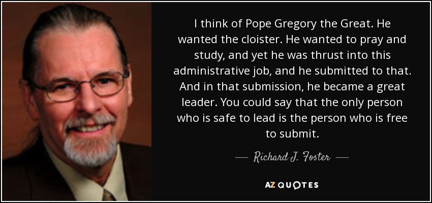 I think of Pope Gregory the Great. He wanted the cloister. He wanted to pray and study, and yet he was thrust into this administrative job, and he submitted to that. And in that submission, he became a great leader. You could say that the only person who is safe to lead is the person who is free to submit. - Richard J. Foster