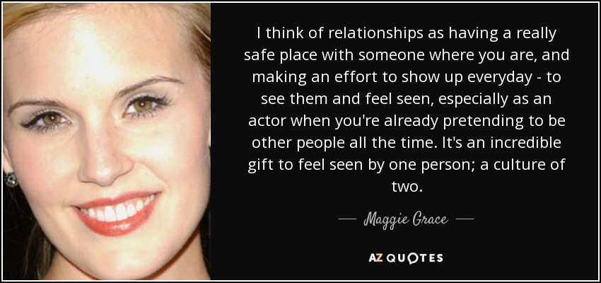 I think of relationships as having a really safe place with someone where you are, and making an effort to show up everyday - to see them and feel seen, especially as an actor when you're already pretending to be other people all the time. It's an incredible gift to feel seen by one person; a culture of two. - Maggie Grace
